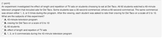 (1 point) An experiment investigated the effect of length and repetition of TV ads on students choosing to eat at Del Taco. All 60 students watched a 40-minute television program that included ads for Del Taco. Some students saw a 30-second commerical; others a 90-second commerical. The same commerical was shown either 1, 3, or 5 times during the program. After the viewing, each student was asked to rate their craving for Del Taco on a scale of 0 to 10. What are the subjects of this experiment? A. 40-minute television program B. craving for Del Taco on a scale of 0 to 10 C. 60 students D. effect of length and repetion of TV ads E. 1, 3, or 5 commercials during the 40-minute television program