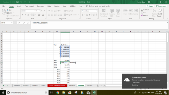 Excel imp - Imran Khan File Home Insert Page Layout Formulas Revie View Add-ins HelpTell me what you want to do Share Comments AutoSum A Calibri Percentage Copy stormat Painter | B 1 . . 2- Merge & Center . | $ . % , il Paste Conditional Format as Cell Formatting Table Styles nsert Delete Format Sort & Find & ClearFilter Select Clipboard Font Alignment Number Editing ㄨ ˇ一 ,C -IRR(17:11110.999999) 0 Cash flow O $ (504.00) 1 S 2,862.00 2 $ (6,070.00) 3 5,700.00 4$(2,000.00) RR1 25.00% IRR(17:111,0.999999 0.02 0.03 0.04 0.05 0.06 0.07 42.86% 33.33% 25% 25% 25% 25% 25% 25% 25% Screenshot saved The screenshot was added to your OneDrive. Sheetds Sheet43 Sheet29 SheetBond Sheet Important Sheet68 Sheet69 Sheet67. ...Sheet45 Sheet43 Sheet29 Bond Sheet Important O Type here to search 1/29/2019