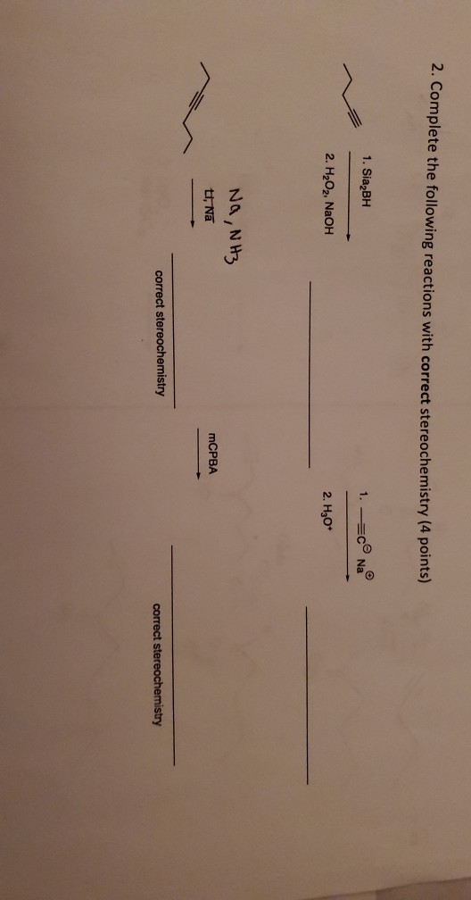 2. Complete the following reactions with correct stereochemistry (4 points) 1. Sia BH 1. =co Na 2. H2O2, NaOH 2. H30* Na, NH3