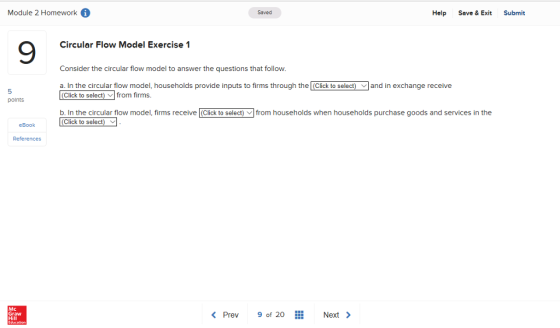 Module 2 Homework Saved Help Save & Exit Submit 9 Circular Flow Model Exercise 1 Consider the circular flow model to answer the questions that follow. a. In the circular flow model, households provide inputs to firms through the (Click to select)and in exchange receive 5 points (Click to select) ﹀l from firms b. In the circular flow model, firms receive (Click to select) from households when households purchase goods and services in the (Click to select) eBook References Mc Graw < Prev 9of 20 Next>