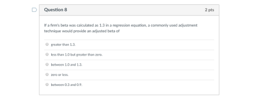 D Question 8 2 pts If a firms beta was calculated as 1.3 in a regression equation, a commonly used adjustment technique would provide an adjusted beta of greater than 1.3 less than 1.0 but greater than zero. between 1.0 and 1.3 O zero or less. O between 0.3 and 0.9