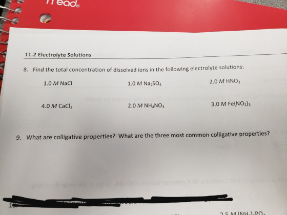 11.2 Electrolyte Solutions 8. Find the total concentration of dissolved ions in the following electrolyte solutions: 1.0 M NaC 1.0 M Na2SO4 2.0 M HNO3 4.0 M CaCl2 2.0 M NH4NO3 3.0 M Fe(NO2)3 9. What are colligative properties? What are the three most common colligative properties?