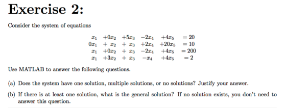 C) Exercise 2: Consider the system of equations z1 +0z2 +5z3-2x4 +4x5 = 20 x1 +0x2 +23-224 +4x5 = 200 Use MATLAB to answer the following questions (a) Does the system have one solution, multiple solutions, or no solutions? Justify your answer (b) If there is at least one solution, what is the general solution? If no solution exists, you dont need to answer this question.