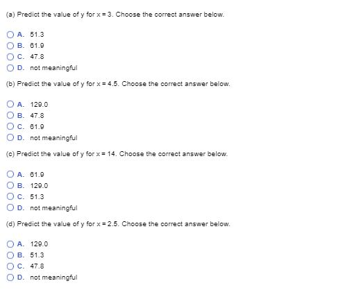 (a) Predict the value of y forx 3. Choose the correct answer below O A. 51.3 OB-61.9 Ос. 47.8 O D. not meaningful (b) Predict the value of y forx 4.5. Choose the correct answer below. OA. 129.0 O B. 47.8 ОС. 61.9 O D. not meaningful (c) Predict the value of y for x 14. Choose the correct answer below. OA. 61.9 ОВ. 129.0 Ос. 51.3 O D. not meaningful (d) Predict the value of y forx-2.5. Choose the correct answer below. O A. 129.0 O B. 51.3 Ос. 47.8 O D. not meaningful