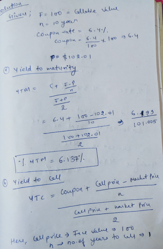 solution Given; F = 100 = Callable value n = 10 year Coupon rate = 6.4%. coupon a 6.4 x 100 = 6.4 P = $102.01 @ yield to matu