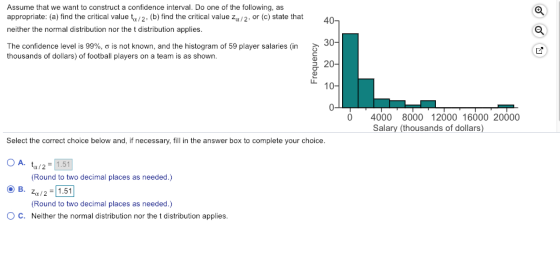 Assume that we want to construct a confidence interval. Do one of the following, as appropriate: (a) find the critic value/2. (b) find the critical value Zu/2. or (c) state that neither the normal distribution nor the t distribution applies 40- 30 The confidence level is 99%, σ is not known, and the histogram of 59 player salaries (in thousands of dollars) of football players on a team is as shown. 8 20 10 4000 8000 12000 16000 20000 Salary (thousands of dollars) Select the correct choice below and, if necessary, fill in the answer box to complete your choice a/21.51 Round to two decimal places as needed.) Ζα / 2:11.51 Round to two decimal places as needed.) O C. Neither the normal distribution nor the t distribution applies.
