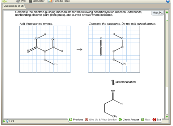 Print inCalculator CalculaPeriodic Table Question 36 of 36 Complete the electron-pushing mechanism for the following decarboxylation reaction. Add bonds nonbonding electron pairs (lone pairs), and curved arrows where indicated. Add three curved arrows. Complete the structures. Do not add curved arrows. CH3 Ha tautomerization CHa - O Previous 1 Previous ⓧ Give Up & View Solution O check Answer @ Next 8 Give Up &View Solution O Check Answer·Next哑Exit Exit Hint nt