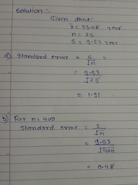 Solution :- Given that? X= 33.08 year n = 25 S = 9.53 year a) Standard error = ş = 9-53 525 191 b) for n = 400 Standard error