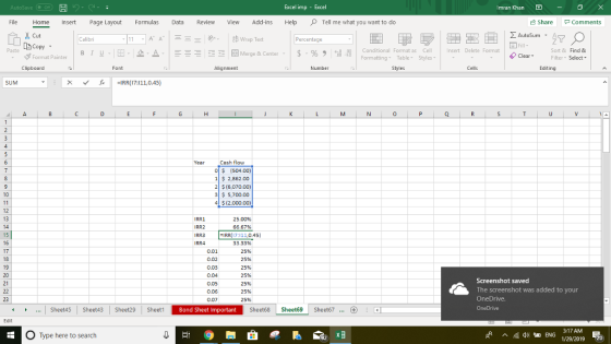 Excel imp - Imran Khan File Home Insert Page Layout Formulas Revie View Add-ins HelpTell me what you want to do Share Comments ドA AutoSum A Calibri Percentage Copy stormat Painter | B 1 . . 2- Merge & Center . | $ . % , il Paste Conditional Format as Cell Formatting Table Styles nsert Delete Format Sort & Find & ClearFilter Select Clipboard Font Alignment Number Editing v- ,C -IRR(17:111,0.45) 0 Cash flow O $ (504.00) 1 S 2,862.00 2 $ (6,070.00) 3 5,700.00 4$(2,000.00) RR1 25.00% 66.67% IRR 17:111,0.45 0.02 0.03 0.04 0.05 0.06 0.07 33.33% 25% 25% 25% 25% 25% 25% 25% Screenshot saved The screenshot was added to your OneDrive. Sheetds Sheet43 Sheet29 SheetBond Sheet Important Sheet68 Sheet69 Sheet67. ...Sheet45 Sheet43 Sheet29 Bond Sheet Important O Type here to search 1/29/2019