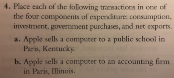4. Place each of the following transactions in one of the four components of expenditure: consumption, investment, government purchases, and net exports. a. Apple sells a computer to a public school in Paris, Kentucky b. Apple sells a computer to an accounting firm in Paris, Illinois.