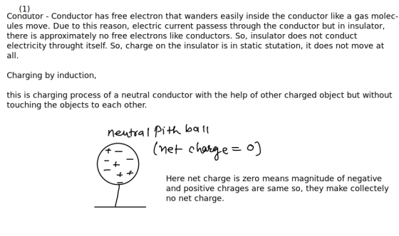 Conautor - Conductor has free electron that wanders easily inside the conductor like a gas molec- ules move. Due to this reason, electric current passess through the conductor but in insulator, there is approximately no free electrons like conductors. So, insulator does not conduct electricity throught itself. So, charge on the insulator is in static stutation, it does not move at all Charging by induction, this is charging process of a neutral conductor with the help of other charged object but without touching the objects to each other. f- Here net charge is zero means magnitude of negative and positive chrages are same so, they make collectely no net charge.