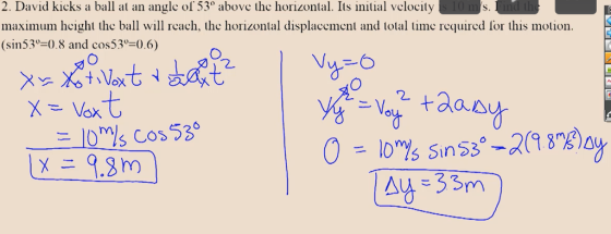2. David kicks a ball at an angle of 53% above the horizontal. Its initial velocity maximum height the ball will reach, the horizontal displacement and total time required for this motion. (sin53°=).8 and cos53°=0.6) 0. Xu X Lovat a safe | Vy X = Vox +dary ILO Ms Cos53 O -38ay = IOYSins3° aZA ) LX E 9.m) A = 3BD E