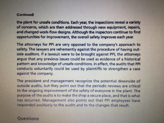 Continued) the plant for unsafe conditions. Each year, the inspections reveal a variety of concerns, which are then addressed through new equipment, repairs, and changed work-flow designs. Although the inspectors continue to find opportunities for improvement, the overall safety improves each year The attorneys for PPI are very opposed to the companys approach to safety. The lawyers are vehemently against the procedure of having out- side auditors. If a lawsuit were to be brought against PPl, the attorneys argue that any previous issues could be used as evidence of a historical pattern and knowledge of unsafe conditions. In effect, the audits that PPl conducts voluntarily could be used by plaintiffs to strengthen a case against the company. The president and management recognize the potential downside of outside audits, but they point out that the periodic reviews are critical to the ongoing improvement of the safety of everyone in the plant. The purpose of the audits is to make the shop a secure place, and that is what has occurred. Management also points out that PPl employees have responded positively to the audits and to the changes that result. Questions