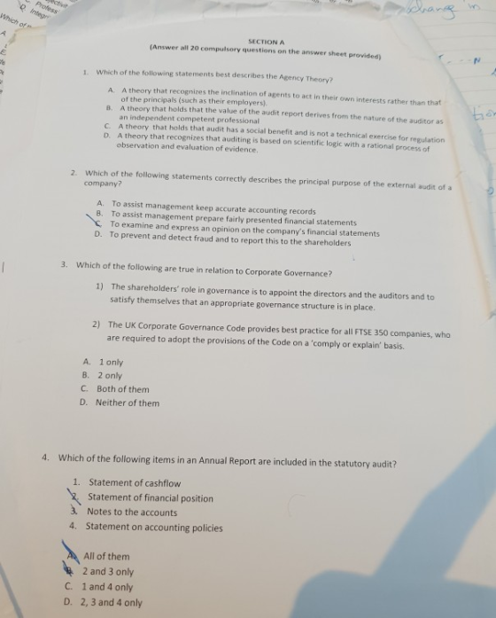 SECTION A (Answer all 20 compulsory questions on the answer sheet provided) E. 1. Which of the following statements best describes the Agency Theory? A. B. C. A theory that recognizes the inclination of agents to act in their own interests rather than that of the principals (such as their employers) A theory that holds that the value of the audit report derives from the nature of the auditor as an independent competent professional A theory that holds that audit has a social benefit and is not a technical exercise for regulation A theory that recognizes that auditing is based on scientific logic with a rational process of observation and evaluation of evidence ta D. Which of the following statements correctly describes the principal purpose of the external audit of a company? 2. A. To assst management keep accurate accounting records B. To assist management prepare fairly presented financial statements To examine and express an opinion on the companys financial statements To prevent and detect fraud and to report this to the shareholders D. 3. Which of the following are true in relation to Corporate Governance? 1) The shareholders role in governance is to appoint the directors and the auditors and to satisfy themselves that an appropriate governance structure is in place 2) The UK Corporate Governance Code provides best practice for all FTSE 350 companies, who are required to adopt the provisions of the Code on a comply or explainbasis. A. 1 only B. 2 only C. Both of them D. Neither of them 4. Which of the following items in an Annual Report are included in the statutory audit? Statement of cashflow Statement of financial position Notes to the accounts Statement on accounting policies 1. 3 4. All of them 2 and 3 only 1 and 4 only 2, 3 and 4 only C. D.