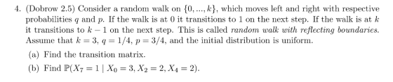 4. (Dobrow 2.5) Consider a random walk on 0,, k), which moves left and right with respective probabilities q and p. If the walk is at 0 it transitions to 1 on the next step. If the walk is at k it transitions to k-1 on the next step. This is called random walk with reflecting boundaries. Assume that k 3, q 1/4, p 3/4, and the initial distribution is uniform (a) Find the transition matrix. (b) Find P(Xy = 1 | Xo = 3, X2-2, X4 = 2).