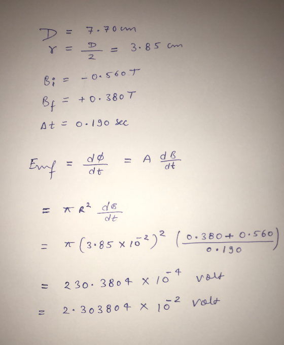 1 2 D = 7.70m 8 = D = 3.85cm Bi = – 0.560T B = +0.380T At = 0.190 sec Emf = do = A de NE = * R² do = *(3:85x102)? (0.380 +0.5