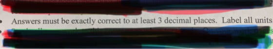 - Answers must be exactly correct to at least 3 decimal places. Label all units