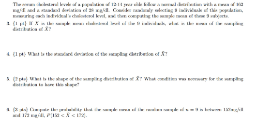 The serum cholesterol levels of a population of 12-14 year olds follow a normal distribution with a mean of 162 mg/dl and a standard deviation of 28 mg/dl. Consider randomly selecting 9 individuals of this population, measuring each individuals cholesterol level, and then computing the sample mean of these 9 subjects 3. 1 pt If X is the sample mean cholesterol level of the 9 individuals, what is the mean of the sampling distribution of X? 4. (1 pt What is the standard deviation of the sampling distribution of X? 5. 12 pts What is the shape of the sampling distribution of X? What condition was necessary for the sampling distribution to have this shape? 6. 3 pts Compute the probability that the sample mean of the random sample of n 9 is between 152mg/dl and 172 mg/d, P(152<X< 172).