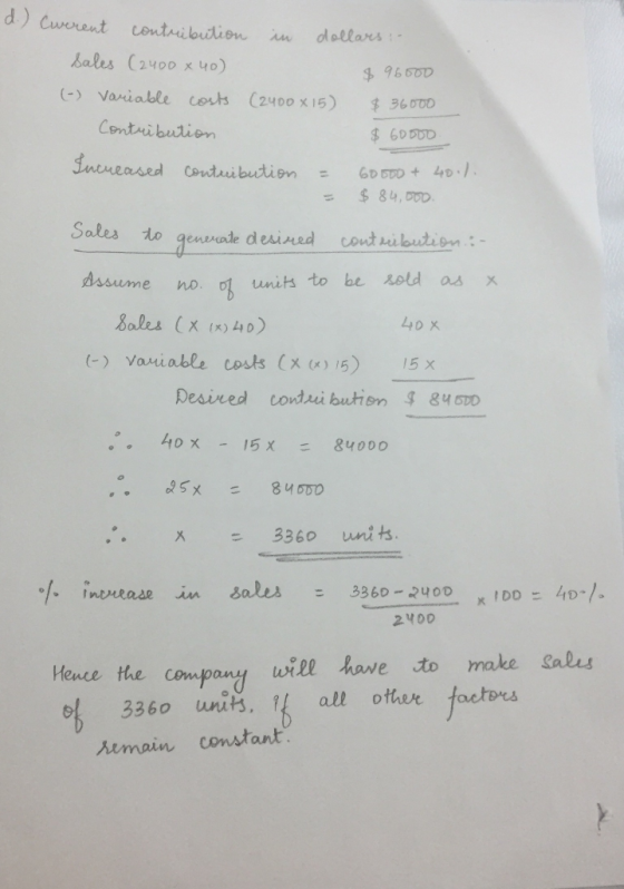 d.) (werent contribution in dollars : sales (2400 x 40) (-) Variable costs (2400x15) $36000 Contribution $ 600DD $ 96500 Incr