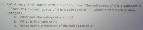 2. Let A be a 5x6 matrix with 2 pivot columns. The null space of A is a subspace of and the column space of A is a subspace of| b, where a and b are positive integers. a. What are the values of a and b? b. What is the rank of A? c. What is the dimension of the null space of A?
