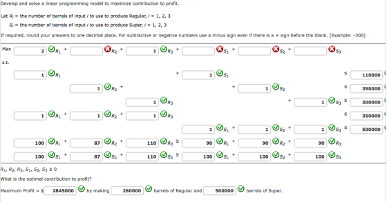 Develop and solve a linear programming model to maximize contribution to profit. Let R = the number of barrels of input i to use to produce Regular, i = 1, 2, 3 Si = the number of barrels of input i to use to produce super, i = 1, 2, 3 If required, round your answers to one decimal place. For subtractive or negative numbers use a minus sign even if there is a sign before the blank. (Example: -300) Max R2 R3 s.t. 110000 R2 350000 300000 350000 500000 100 87 R2 110 R3 90 90 R2 90 R3 100 87 110 100 100 100 R1, R2, R3, S1, S2, S3 20 What is the optimal contribution to profit? Maximum Profit = $ 2845000 by making 260000 barrels of Regular and 500000 barrels of Super.