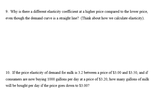 9. Why is there a different elasticity coefficient at a higher price compared to the lower price, even though the demand curve is a straight line? (Think about how we calculate elasticity). 10. If the price elasticity of demand for milk is 3.2 between a price of S3.00 and $3.50, and if consumers are now buying 1000 gallons per day at a price of $3.20, how many gallons of milk will be bought per day if the price goes down to $3.002