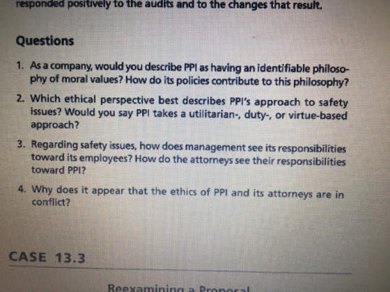 responded positively to the audits and to the changes that result. Questions 1. As a company, would you describe PPl as having an identifiable philoso- phy of moral values? How do its policies contribute to this philosophy? 2. Which ethical perspective best describes PPIs approach to safety issues? Would you say PPI takes a utilitarian-, duty-, or virtue-based approach? 3. Regarding safety issues, how does management see its responsibilities toward its employees? How do the attorneys see their responsibilities toward PP12 A. Why does it appear that the ethics of PPI and its attorneys are in conflict? CASE 13.3 Re