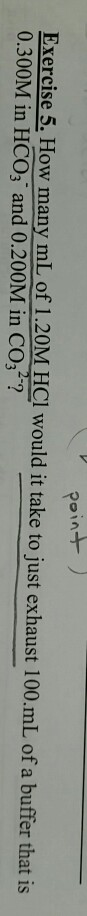 Exercise 5. How many mL of 1.20M HCl would it take to just exhaust 100.mL of a buffer that is 0.300M in HCO3 and 0.200M in CO