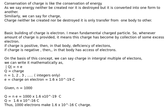 Conservation of charge is like the conservation of energy. As we say energy neither be created nor it is destroyed but it is converted into one form to another. Similiarly, we can say for charge, Charge neither be created nor be destroyed it is only transfer from one body to other. Basic building of charge is electron. I mean fundamental charged particle. So, whenever amount of charge is provided, it means this charge has become by collection of some excess electron if charge is positive, then, in that body, deficiency of electons, if charge is negative , then,, in that body has access of electrons. On the basis of this concept, we can say charge in intergral multiple of electons, we can write it mathematically as, Q - charge n-1, 2,3... integers only) e charge on electron 1.6 x 10-19 C Given, n 1000 Q ne 1000 x 1.6 x10-19 C Q1.6 x 10~-16 C Thus, 1000 electrons make 1.6 x 10-16 C charge