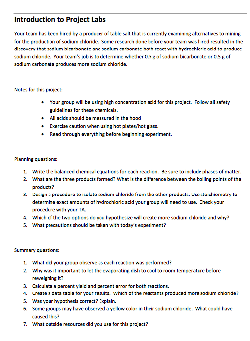 Introduction to Project Labs Your team has been hired by a producer of table salt that is currently examining alternatives to mining for the production of sodium chloride. Some research done before your team was hired resulted in the discovery that sodium bicarbonate and sodium carbonate both react with hydrochloric acid to produce sodium chloride. Your teams job is to determine whether 0.5 g of sodium bicarbonate or 0.5 g of sodium carbonate produces more sodium chloride. Notes for this project: Your group will be using high concentration acid for this project. Follow all safety guidelines for these chemicals. All acids should be measured in the hood Exercise caution when using hot plates/hot glass. . Read through everything before beginning experiment. Planning questions: 1. 2. Write the balanced chemical equations for each reaction. Be sure to include phases of matter What are the three products formed? What is the difference between the boiling points of the products? Design a procedure to isolate sodium chloride from the other products. Use stoichiometry to determine exact amounts of hydrochloric acid your group will need to use. Check your procedure with your TA Which of the two options do you hypothesize will create more sodium chloride and why? What precautions should be taken with todays experiment? 3. 4. 5. Summary questions: 1. What did your group observe as each reaction was performed? 2. Why was it important to let the evaporating dish to cool to room temperature before reweighing it? 3. Calculate a percent yield and percent error for both reactions. 4. Create aat table for your results. Which of the reactants produced more sodium chloride? 5. Was your hypothesis correct? Explain. 6. Some groups may have observed a yellow color in their sodium chloride. What could have caused this? 7. What outside resources did you use for this project?