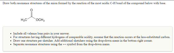 Draw both resonance structures of the anion formed by the reaction of the most acidic C-H bond of the compound below with base. H3C OCH Include all valence lone pairs in your answer. For structures having different hydrogens of comparable acidity, assume that the reaction occurs at the less-substituted carbon. Draw one structure per sketcher. Add additional sketchers using the drop-down menu in the bottom right corner. Separate reson ance s .
