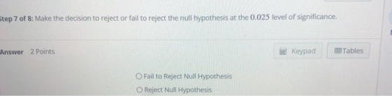 step 7 of 8: Make the decision to reject or fail to reject the null hypothesis at the 0.025 level of significance. Answer 2 Points Keypa Tables O Fail to Reject Null Hypothesis O Reject Null Hypothesis