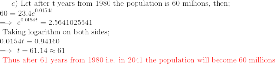 c) \text{ Let after t years from 1980 the population is 60 millions, then};\\ 60=23.4e^{0.0154t}\\ \implies e^{0.0154 t}=2.5641025641\\ \text{ Taking logarithm on both sides};\\ 0.0154t=0.94160\\ \implies t=61.14\approx 61\\ \color{red}\text{ Thus after 61 years from 1980 i.e. in 2041 the population will become 60 millions}