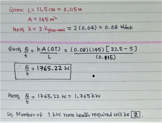Giren: L= 11.5 cm = 0.115m A= 145 m2 %3D Here k= 2.Kgless-caol = 2 (0.04) = 0.68 Whnk %3D Since &= kA CAT) = (0.08)145) [ 22.