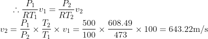 \therefore \frac{P_1}{RT_1}v_1=\frac{P_2}{RT_2}v_2 \\ v_2 = \frac{P_1}{P_2}\times \frac{T_2}{T_1}\times v_1=\frac{500}{100}\times\frac{608.49}{473}\times 100=643.22 \text{m/s}
