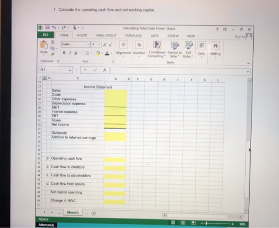1. Calculate the operating cash flow and net working capital Calculating Total Cash Flows-Exce FILE HOME INSERTPAGE LAYOUT FORMULAS DATA REVIEW VIEw Sign In 郾 Paste B 1 u . |田·|ク·▲ . Alignment Number Conditional Format Cell Cells Editing FormattingTable Styles Styles AI Income Statement 24 Sales 2s Costs Other expenses Depreciation expense Interest expense Taxes 28 EBIT EBT 2 Net income 4 Dividends 5 Addition to retained earnings 37 38 aOperating cash flow 42 b. Cash flow to creditors 44 C. Cash flow to stockholders d. Cash flow from assets 48 Net capital spending so Change in NWC Sheeti 20%