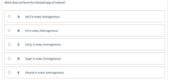Which does not form the indicated type of mixture? O A NaCl in water, homogeneous O B Oil in water, heterogeneous O CCaCl n water, homogeneous O D Sugar in water, homogeneous O E Ethanol in water, heterogeneous