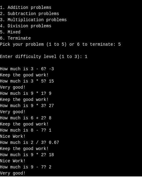 1. Addition problems 2. Subtraction problems 3. Multiplication problems 4. Division problems 5. Mixed 6. Terminate Pick your problem (1 to 5) or 6 to terminate: 5 Enter difficulty level (1 to 3): 1 How much is 3 - 6? -3 Keep the good work! How much is 3 5? 15 Very good! How much is 91? 9 Keep the good work! How much is 9 * 3? 27 Very good! How much is 62? 8 Keep the good work! How much is 8 7? 1 Nice Work! How much is 2 / 3? θ.67 Keep the good work! How much is 92? 18 Nice Work! How much is 9 7? 2 Very good!