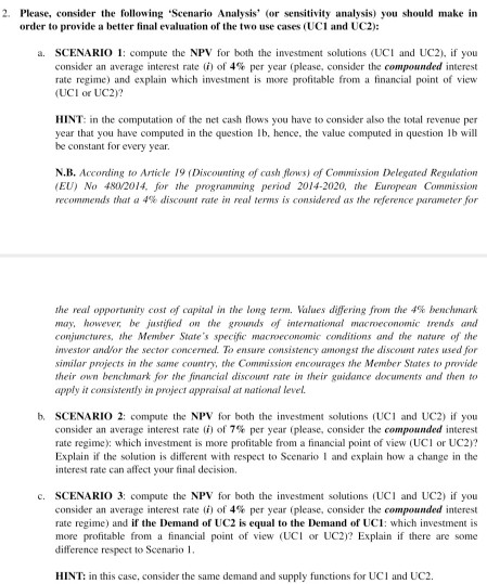 2. Please, consider the following Scenario Analysis (or sensitivity analysis) you should make in order to provide a better final evaluation of the two use cases (UCI and UC2): a. SCENARIO 1: compute the NPV for both the investment solutions <UCI and UC2)、 if you consider an average interest rate (1) of 4% per year (please, consider the compounded interest rate regime) and explain which investment is more profitable from a financial point of view (UCI or UC2)? HINT: in the computation of the net cash ows you have to consider also the total revenue per year that you have computed in the question lb, hence, the value computed in question Ib will be constant for every year. N.B. According to Article 19 (Discounting of cash fiows) of Comnission Delegated Regulation (EU) No 4802014, for the programing period 2014-2020, the European Commission recornnends that a 4% discount rate in real terms is considered as le reference parameter for he real opportleníry cost o capital in the long lerm. Values differing root the 4% benchenark nay, however be justified on the grods of inteationl macroeconomic trends and conjunctures, the Member States specific macroecomomic conditions and the nature of the investor anor the sector concemed. To ensure consistency amongst the discowet rates used for similar projects in the sne country, the Commission encourages the Member States to provide their own benchmark for the financial discownr rate in their guidance documents and then to apply it consistently in project appraisal ar national level. b. SCENARIO 2: compute the NPV for both the investment solutions (UC1 and UC2) if you consider an average interest rate (i) of 7% per year (please, consider the compound ed interest rate regime): which investment is more profitable from a financial point of view (UCI or UC2)? Explain if the solution is different with respect to Scenario and explain how a change in the interest rate can affect your final decision. c. SCENARIO 3 compute the NPV for both the investment solutions (UCI and UC2) if you consider an average interest rate (r) of 4% per year (please, consider the compound ed interest rate regime) and if the Demand of UC2 is equal to the Demand of UC1: which investment is more profitable from a financial point of view (UCI or UC2)? Explain if there are some difference respect to Scenario 1 HINT: in this case, consider the same demand and supply functions for UCI and UC2.