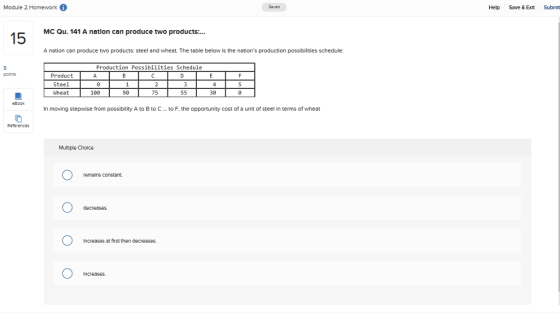 Module 2 Homework Help Save & Exit Submt MC Qu. 141 A natlon can produce two products:.. A nation can produce two products: steel and wheat. The table below is the nations production possibilities schedule: Production Possibilities Schedule points Product Steel Wheat 108 90 75 30 In moving stepwise from possibility A to B to C..to F, the opportunity cost of a unit of steel in terms of wheat Reterences Multiple Choice remalns constant Increases at first then decroases