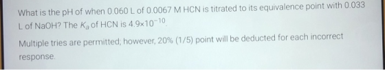 What is the pH of when 0.060 L of 0.0067 M HCN is titrated to its equivalence point with 0.033 L of NaOH? The Ka of HCN is 4.