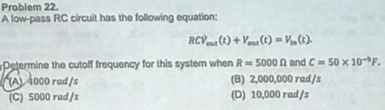 Problem 22 A low-pass RC circuit has the following equation: 50 10-,F. ne the cutoff frequency for this system when R-: 5000 000 rad/s and C RAermin (B) 2,000,000 rad/s (D) 10,000 rad/s (C) 5000 rad/s
