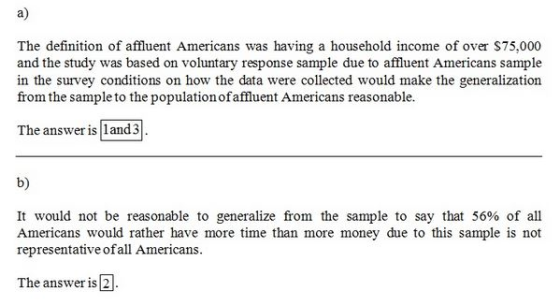 a) The definition of affluent Americans was having a household income of over $75,000 and the study was based on voluntary response sample due to affluent Americans sample in the survey conditions on how the data were collected would make the generalization from the sample to the population ofaffluent Americans reasonable. The answer is land 3 b) It would not be reasonable to generalize from the sample to say that 56% of all Americans would rather have more time than more money due to this sample is not representative of all Americans. The answer is 2