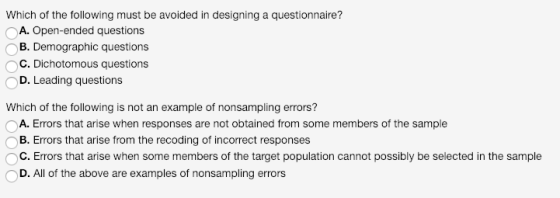 Which of the following must be avoided in designing a questionnaire? OA. Open-ended questions OB. Demographic questions OC. Dichotomous questions D. Leading questions Which of the following is not an example of nonsampling errors? A. Errors that arise when responses are not obtained from some members of the sample B. Errors that arise from the recoding of incorrect responses OC. Errors that arise when some members of the target population cannot possibly be selected in the sample D. All of the above are examples of nonsampling errors