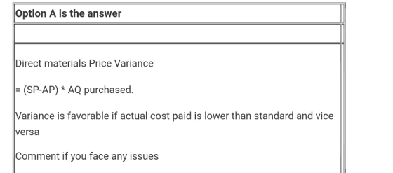 Option A is the answer Direct materials Price Variance = (SP-AP) * AQ purchased. Variance is favorable if actual cost paid is
