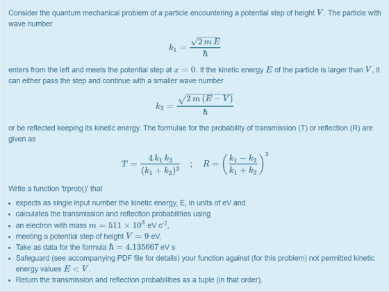 Consider the quantum mechanical problem of a particle encountering a potential step of height V. The particle with wave number enters from the left and meets the potential step at 0. If the kinetic energy Eof the particle is larger than V, it can either pass the step and continue with a smaller wave number or be reflected keeping its kinetic energy. The formulae for the probability of transmission (T) or reflection (R) are given as (ki + k2)2 k1 + k2 Write a function trprob) that expects as single input number the kinetic energy, E, in units of eV and calculates the transmission and reflection probabilities using . an electron with mass m-511 × 103 eV C-2, meeting a potential step of height V-9 eV . Take as data for the formula 4.135667 eV s Safeguard (see accompanying PDF file for details) your function against (for this problem) not permitted kinetic energy values E < V Return the transmission and reflection probabilities as a tuple (in that order)