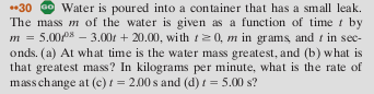 30 o Water is poured into a container that has a small leak. The mass m of the water is given as a function of time t by m = 5.00px-3.00r + 20.00, with l 20, m in grams and 1 in sec- onds. (a) At what time is the water mass greatest, and (b) what is that greatest mass? In kilograms per minute, what is the rate of mass change at (c)-2.00s and (d)t-5.00 s?
