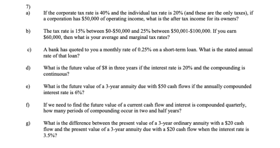 7) a) If the corporate tax rate is 40% and the individual tax rate is 20% (and these are the only taxes), if a corporation has $50,000 of operating income, what is the after tax income for its owners? b) The tax rate is 15% between $0-$50,000 and 25% between $50,001-$100,000. If you earn $60,000, then what is your average and marginal tax rates? A bank has quoted to you a monthly rate of 0.25% on a short-term loan. what is the stated annual rate of that loan? c) d) What is the future value of S8 in three years if the interest rate is 20% and the compounding is continuous? e What is the future value of a 3-year annuity due with $50 cash flows if the annually compounded interest rate is 6%? f) If we need to find the future value of a current cash flow and interest is compounded quarterly, how many periods of compounding occur in two and half years? What is the difference between the present value of a 3-year ordinary annuity with a $20 cash flow and the present value of a 3-year annuity due with a $20 cash flow when the interest rate is 3.5%?