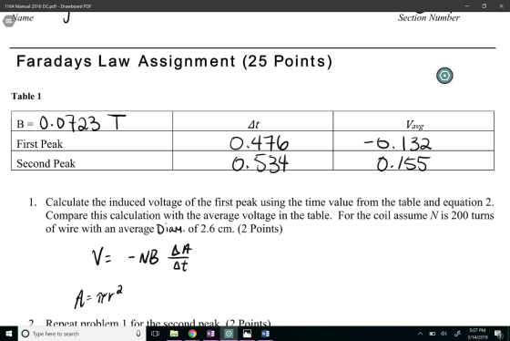 1164 Manual 2016 DC.pdf Drawboard PDF ame Section Number Faradays Law Assignment (25 Points) Table 1 4t First Peak Second Peak 1. Calculate the induced voltage of the first peak using the time value from the table and equation 2. Compare this calculation with the average voltage in the table. For the coil assume Nis 200 turns of wire with an average DiaM. of 2.6 cm. (2 Points) Reneat nrohlem 1 for 0 Type here to search 5:07 PM 3/14/2018 回di