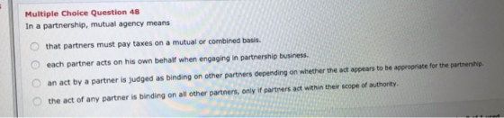 Multiple Choice Question 48 In a partnership, mutual agency means that partners must pay taxes on a mutual or combined basis.